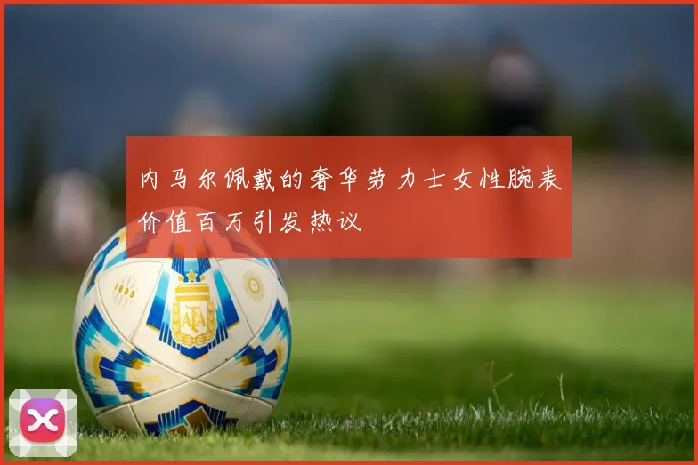 内马尔佩戴的奢华劳力士女性腕表价值百万引发热议