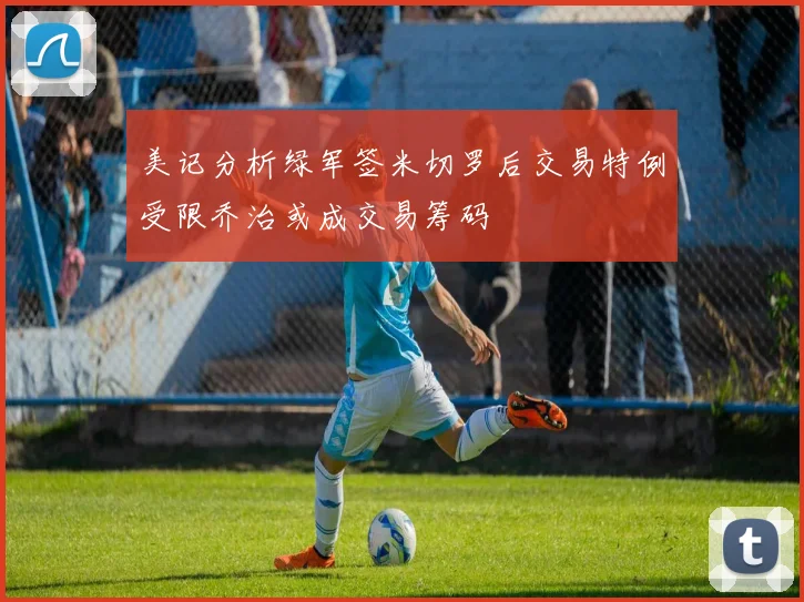 美记分析绿军签米切罗后交易特例受限乔治或成交易筹码