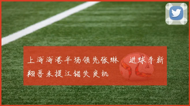 上海海港半场领先张琳芃进球李新翔吾米提江错失良机