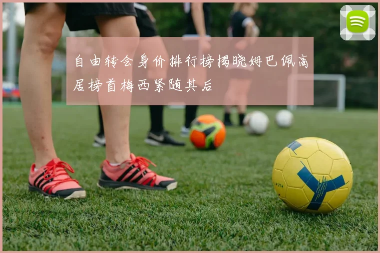 自由转会身价排行榜揭晓姆巴佩高居榜首梅西紧随其后