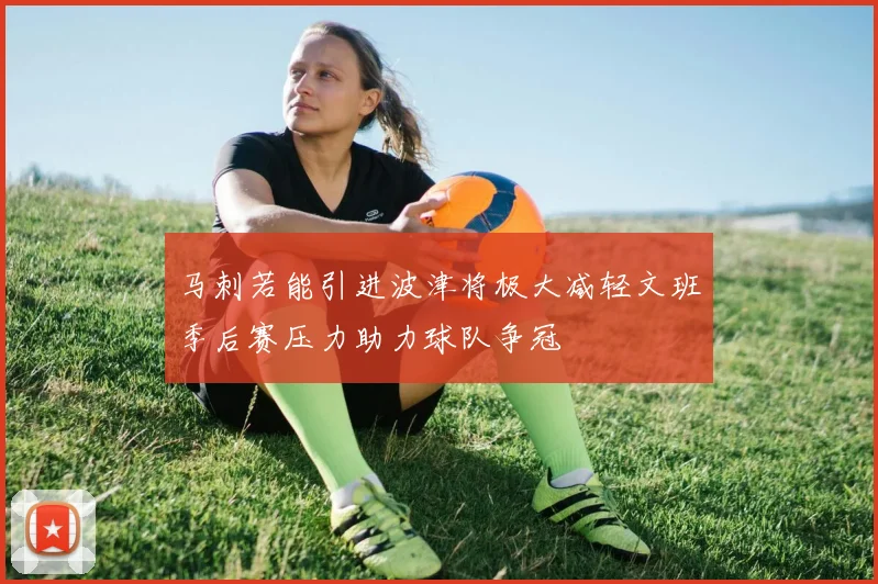 马刺若能引进波津将极大减轻文班季后赛压力助力球队争冠