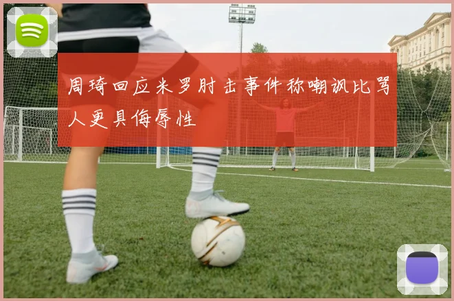 周琦回应米罗肘击事件称嘲讽比骂人更具侮辱性