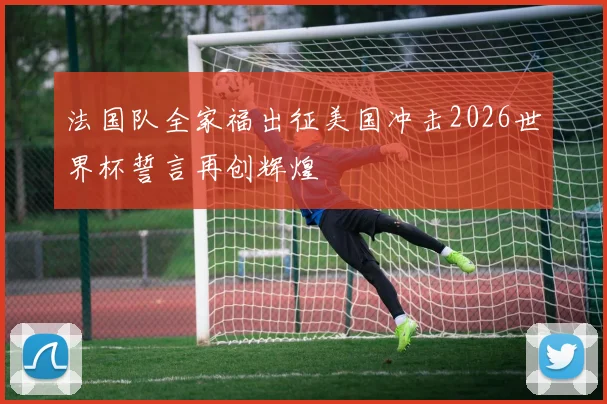 法国队全家福出征美国冲击2026世界杯誓言再创辉煌
